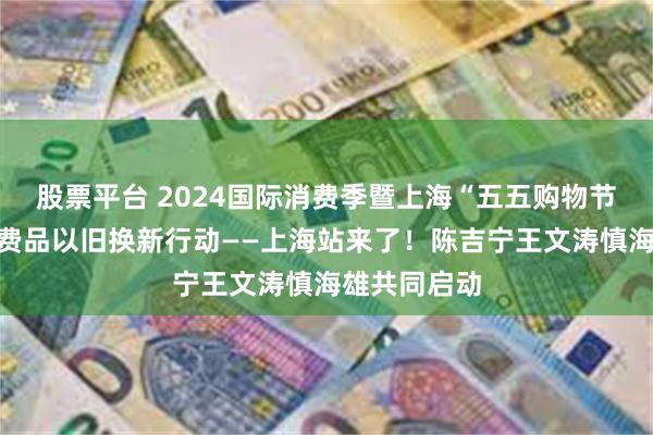 股票平台 2024国际消费季暨上海“五五购物节”及全国消费品以旧换新行动——上海站来了！陈吉宁王文涛慎海雄共同启动