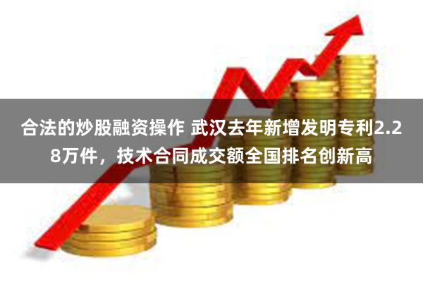 合法的炒股融资操作 武汉去年新增发明专利2.28万件，技术合同成交额全国排名创新高