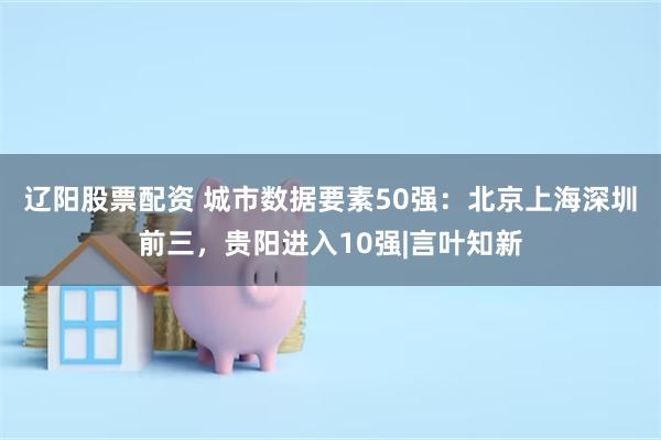 辽阳股票配资 城市数据要素50强：北京上海深圳前三，贵阳进入10强|言叶知新