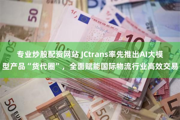 专业炒股配资网站 JCtrans率先推出AI大模型产品“货代圈”，全面赋能国际物流行业高效交易