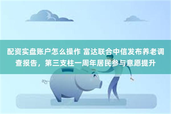 配资实盘账户怎么操作 富达联合中信发布养老调查报告，第三支柱一周年居民参与意愿提升