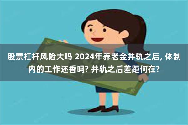 股票杠杆风险大吗 2024年养老金并轨之后, 体制内的工作还香吗? 并轨之后差距何在?