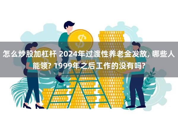 怎么炒股加杠杆 2024年过渡性养老金发放, 哪些人能领? 1999年之后工作的没有吗?