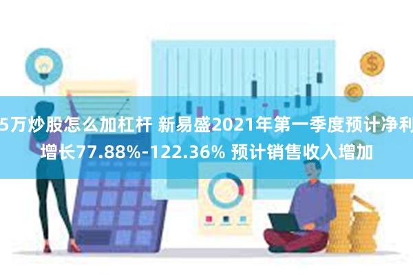 5万炒股怎么加杠杆 新易盛2021年第一季度预计净利增长77.88%-122.36% 预计销售收入增加