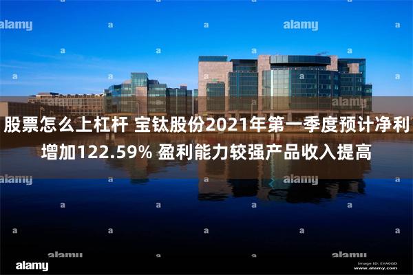 股票怎么上杠杆 宝钛股份2021年第一季度预计净利增加122.59% 盈利能力较强产品收入提高