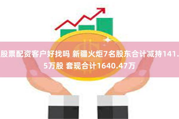 股票配资客户好找吗 新疆火炬7名股东合计减持141.5万股 套现合计1640.47万