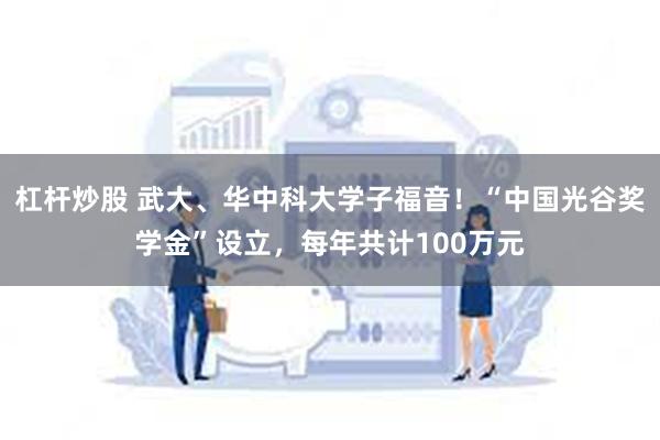 杠杆炒股 武大、华中科大学子福音！“中国光谷奖学金”设立，每年共计100万元