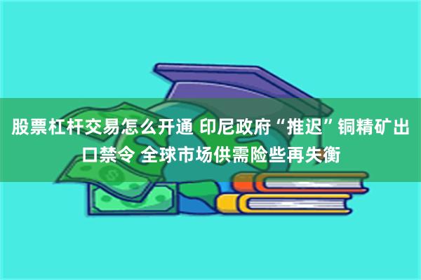 股票杠杆交易怎么开通 印尼政府“推迟”铜精矿出口禁令 全球市场供需险些再失衡