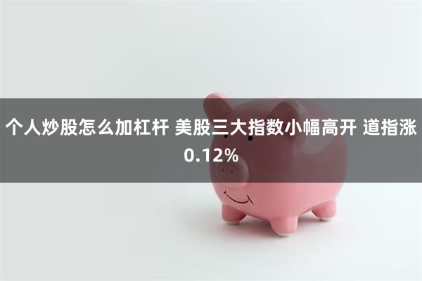 个人炒股怎么加杠杆 美股三大指数小幅高开 道指涨0.12%