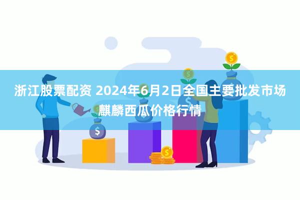 浙江股票配资 2024年6月2日全国主要批发市场麒麟西瓜价格行情