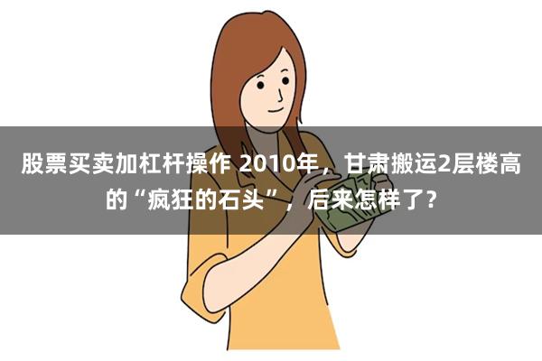 股票买卖加杠杆操作 2010年，甘肃搬运2层楼高的“疯狂的石头”，后来怎样了？