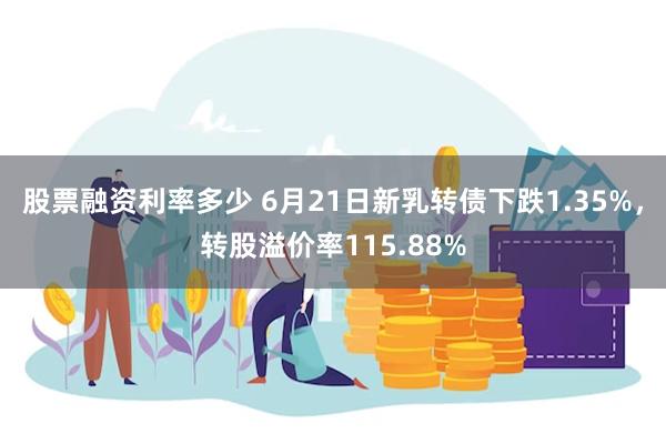 股票融资利率多少 6月21日新乳转债下跌1.35%，转股溢价率115.88%