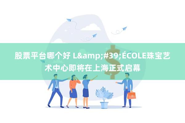 股票平台哪个好 L&#39;ÉCOLE珠宝艺术中心即将在上海正式启幕