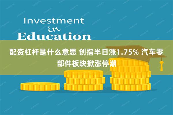 配资杠杆是什么意思 创指半日涨1.75% 汽车零部件板块掀涨停潮