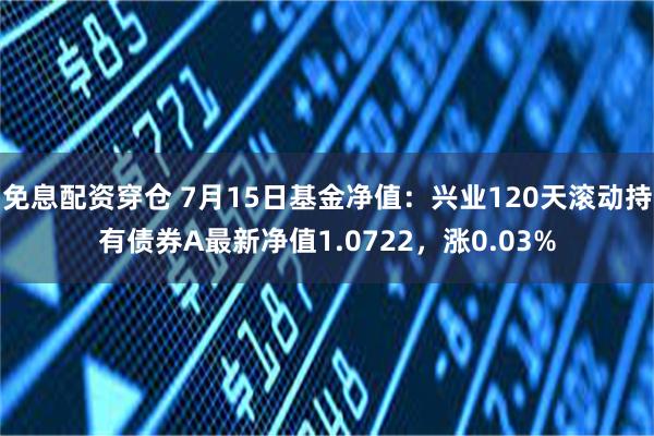 免息配资穿仓 7月15日基金净值：兴业120天滚动持有债券A最新净值1.0722，涨0.03%