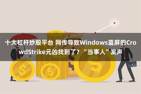 十大杠杆炒股平台 网传导致Windows蓝屏的CrowdStrike元凶找到了？“当事人”发声