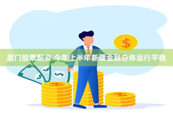 厦门股票配资 今年上半年新疆金融总体运行平稳