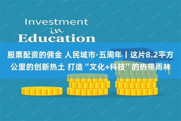 股票配资的佣金 人民城市·五周年丨这片8.2平方公里的创新热土 打造“文化+科技”的热带雨林