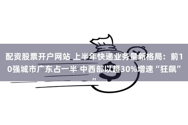 配资股票开户网站 上半年快递业务量新格局：前10强城市广东占一半 中西部以超30%增速“狂飙”