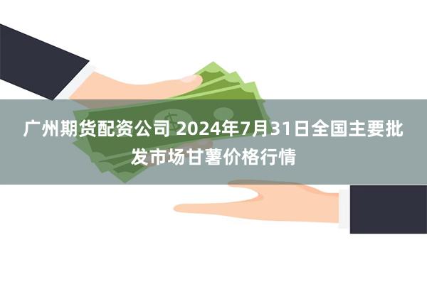 广州期货配资公司 2024年7月31日全国主要批发市场甘薯价格行情