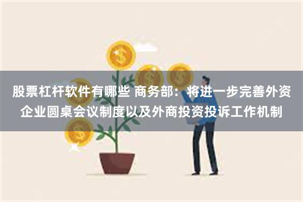 股票杠杆软件有哪些 商务部：将进一步完善外资企业圆桌会议制度以及外商投资投诉工作机制