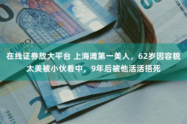 在线证劵放大平台 上海滩第一美人，62岁因容貌太美被小伙看中，9年后被他活活捂死