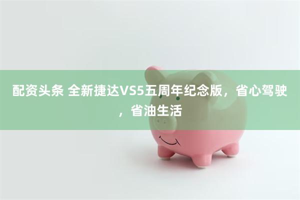 配资头条 全新捷达VS5五周年纪念版，省心驾驶，省油生活