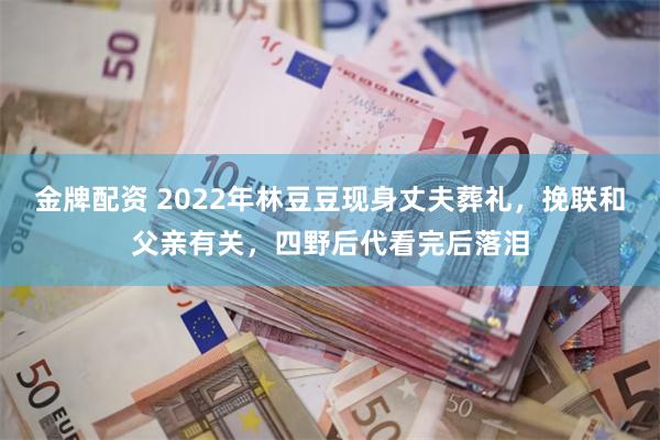 金牌配资 2022年林豆豆现身丈夫葬礼，挽联和父亲有关，四野后代看完后落泪