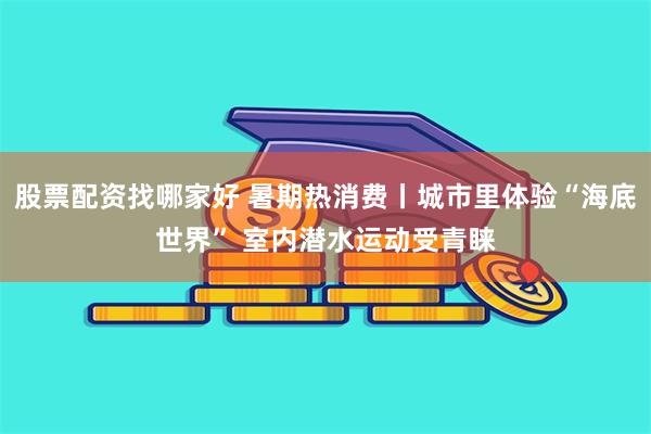 股票配资找哪家好 暑期热消费丨城市里体验“海底世界” 室内潜水运动受青睐