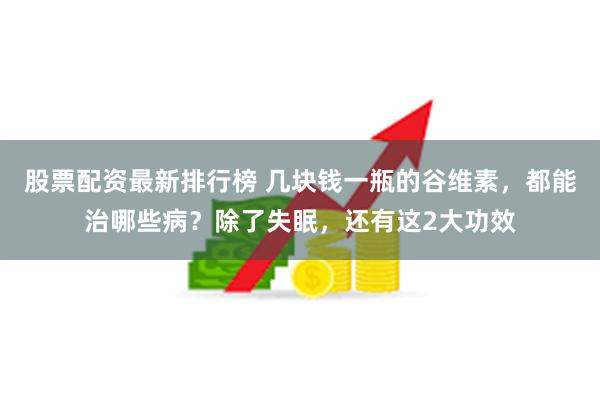 股票配资最新排行榜 几块钱一瓶的谷维素，都能治哪些病？除了失眠，还有这2大功效