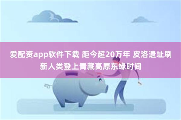 爱配资app软件下载 距今超20万年 皮洛遗址刷新人类登上青藏高原东缘时间