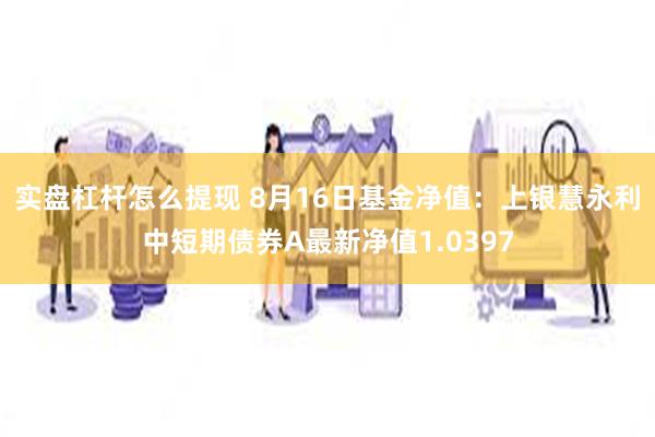 实盘杠杆怎么提现 8月16日基金净值：上银慧永利中短期债券A最新净值1.0397