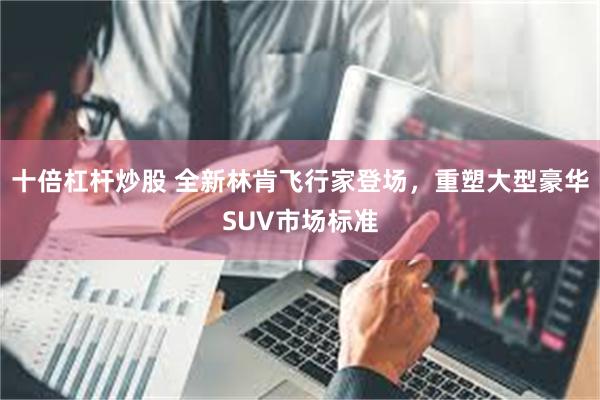 十倍杠杆炒股 全新林肯飞行家登场，重塑大型豪华SUV市场标准