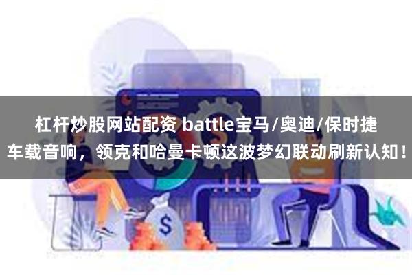 杠杆炒股网站配资 battle宝马/奥迪/保时捷车载音响，领克和哈曼卡顿这波梦幻联动刷新认知！