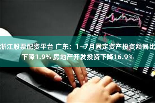 浙江股票配资平台 广东：1—7月固定资产投资额同比下降1.9% 房地产开发投资下降16.9%