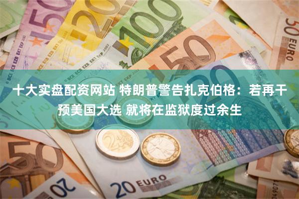 十大实盘配资网站 特朗普警告扎克伯格：若再干预美国大选 就将在监狱度过余生