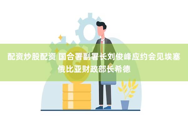 配资炒股配资 国合署副署长刘俊峰应约会见埃塞俄比亚财政部长希德