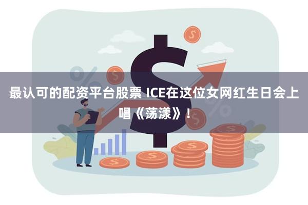 最认可的配资平台股票 ICE在这位女网红生日会上唱《荡漾》！