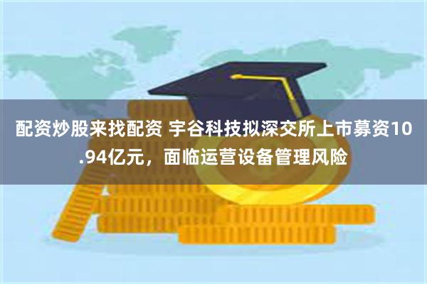 配资炒股来找配资 宇谷科技拟深交所上市募资10.94亿元，面临运营设备管理风险