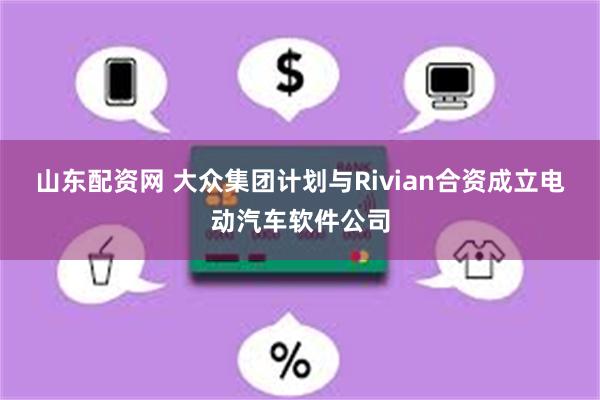 山东配资网 大众集团计划与Rivian合资成立电动汽车软件公司