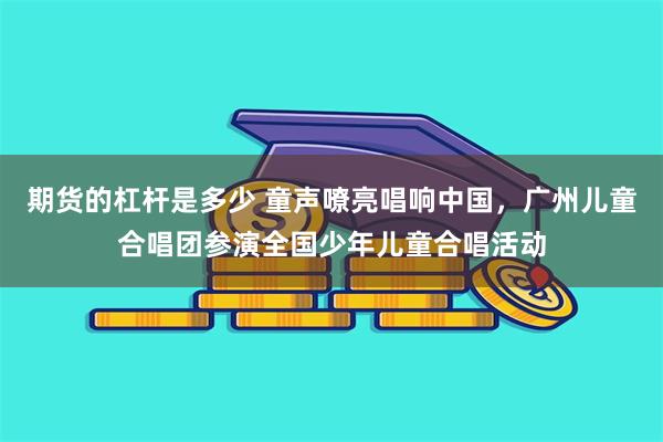 期货的杠杆是多少 童声嘹亮唱响中国，广州儿童合唱团参演全国少年儿童合唱活动