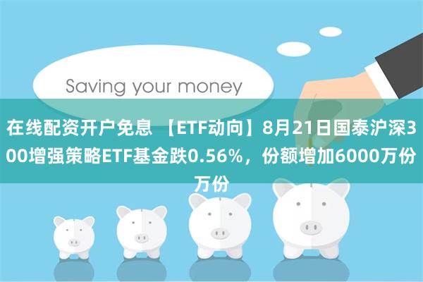 在线配资开户免息 【ETF动向】8月21日国泰沪深300增强策略ETF基金跌0.56%，份额增加6000万份