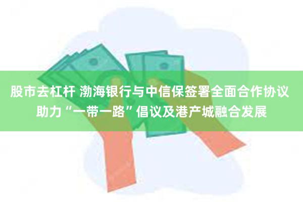 股市去杠杆 渤海银行与中信保签署全面合作协议 助力“一带一路”倡议及港产城融合发展