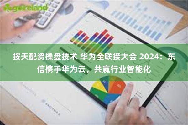 按天配资操盘技术 华为全联接大会 2024：东信携手华为云，共赢行业智能化