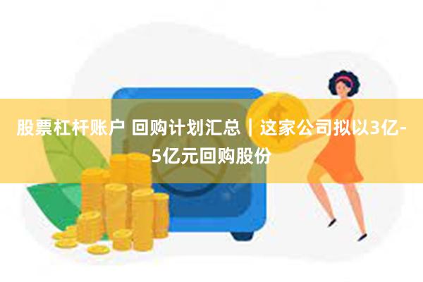 股票杠杆账户 回购计划汇总｜这家公司拟以3亿-5亿元回购股份