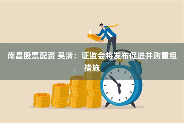 南昌股票配资 吴清：证监会将发布促进并购重组措施