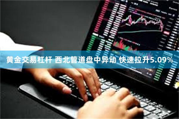 黄金交易杠杆 西北管道盘中异动 快速拉升5.09%