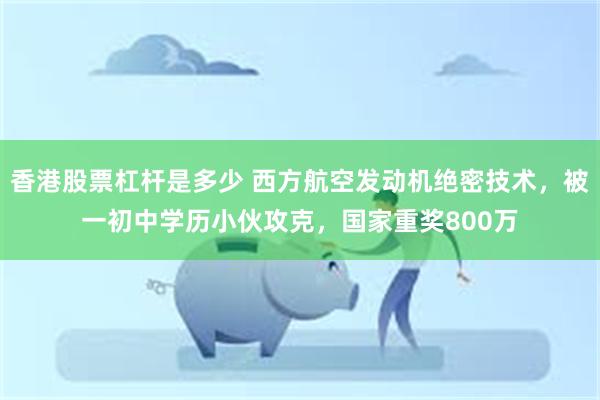 香港股票杠杆是多少 西方航空发动机绝密技术，被一初中学历小伙攻克，国家重奖800万