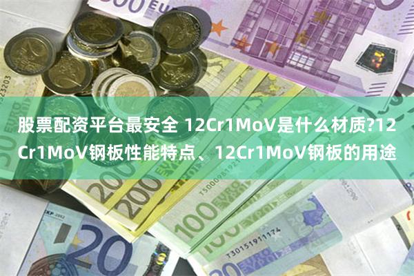 股票配资平台最安全 12Cr1MoV是什么材质?12Cr1MoV钢板性能特点、12Cr1MoV钢板的用途