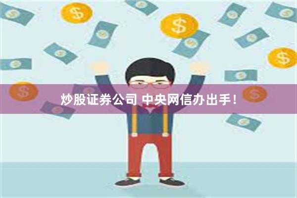 炒股证券公司 中央网信办出手！